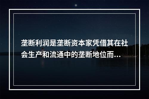 垄断利润是垄断资本家凭借其在社会生产和流通中的垄断地位而获得