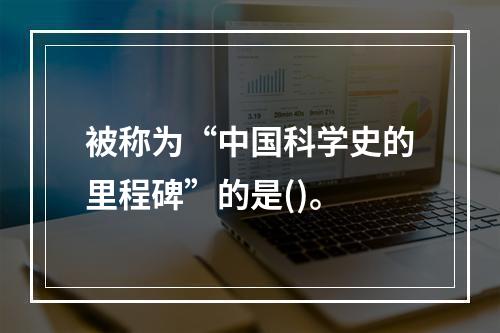 被称为“中国科学史的里程碑”的是()。