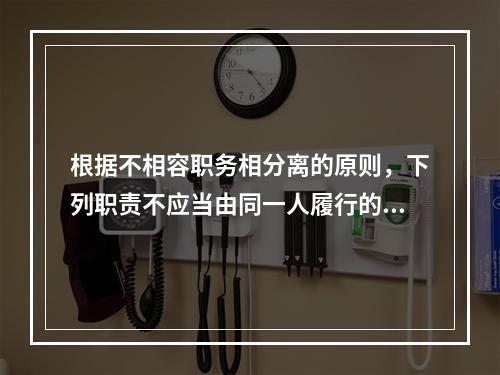 根据不相容职务相分离的原则，下列职责不应当由同一人履行的有（