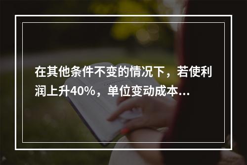 在其他条件不变的情况下，若使利润上升40%，单位变动成本需下