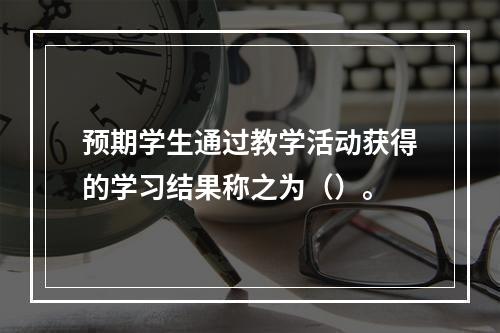 预期学生通过教学活动获得的学习结果称之为（）。