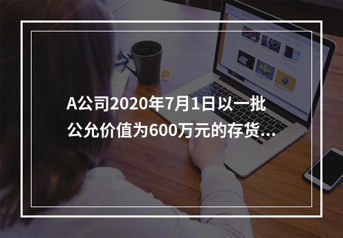 A公司2020年7月1日以一批公允价值为600万元的存货取得