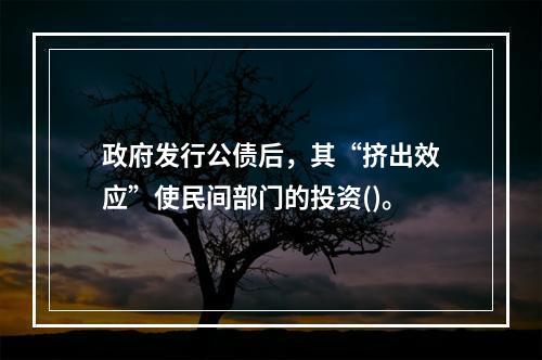 政府发行公债后，其“挤出效应”使民间部门的投资()。