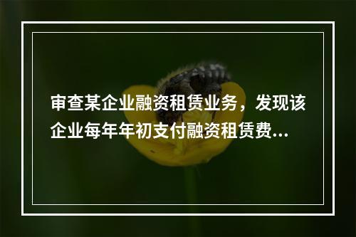 审查某企业融资租赁业务，发现该企业每年年初支付融资租赁费18