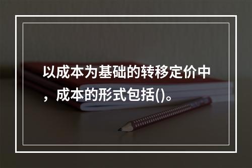 以成本为基础的转移定价中，成本的形式包括()。