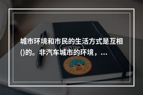 城市环境和市民的生活方式是互相()的。非汽车城市的环境，往往