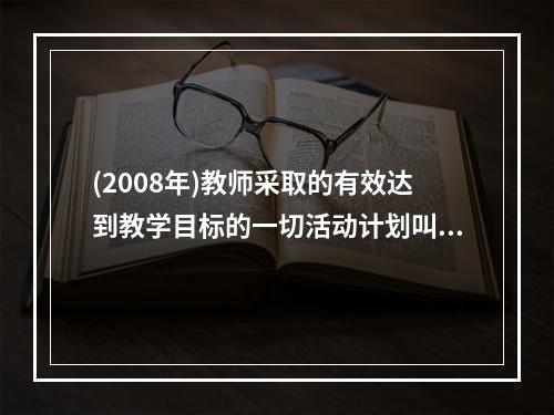 (2008年)教师采取的有效达到教学目标的一切活动计划叫（）