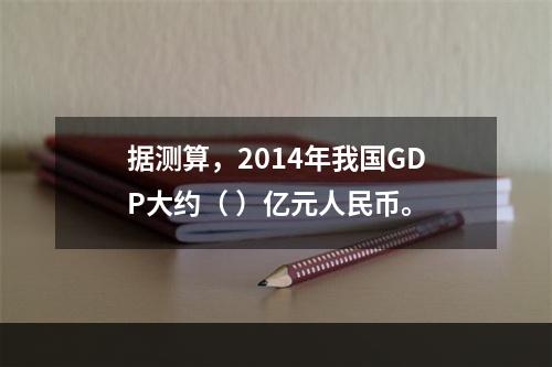 据测算，2014年我国GDP大约（ ）亿元人民币。