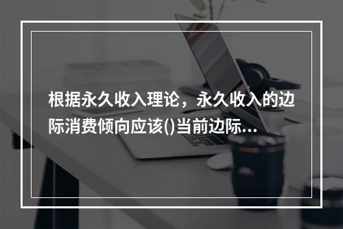 根据永久收入理论，永久收入的边际消费倾向应该()当前边际消费