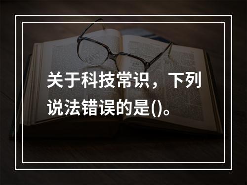 关于科技常识，下列说法错误的是()。