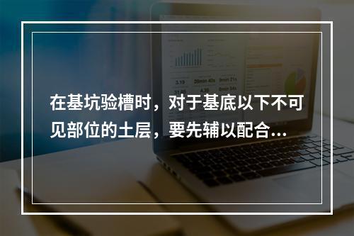 在基坑验槽时，对于基底以下不可见部位的土层，要先辅以配合观察