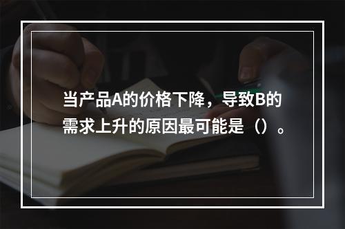 当产品A的价格下降，导致B的需求上升的原因最可能是（）。