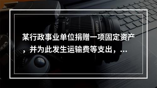 某行政事业单位捐赠一项固定资产，并为此发生运输费等支出，则在