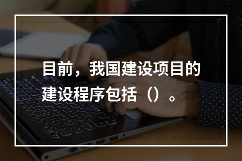 目前，我国建设项目的建设程序包括（）。