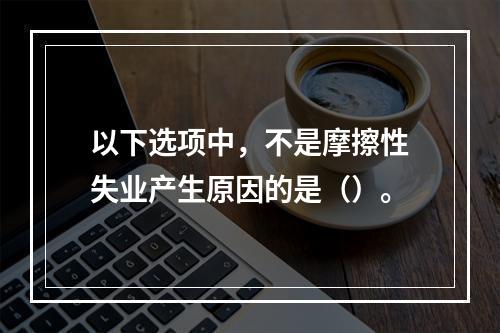 以下选项中，不是摩擦性失业产生原因的是（）。