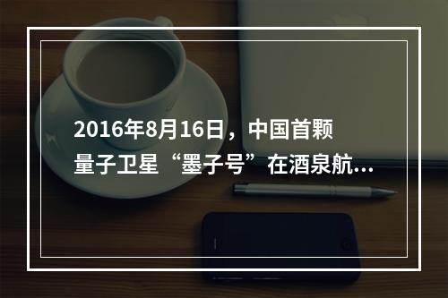 2016年8月16日，中国首颗量子卫星“墨子号”在酒泉航天基