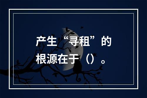 产生“寻租”的根源在于（）。