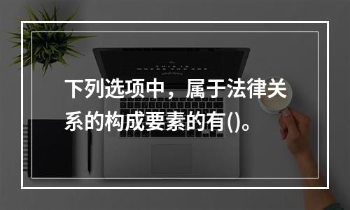 下列选项中，属于法律关系的构成要素的有()。