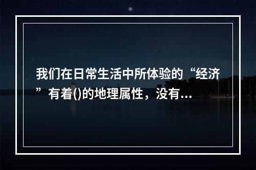 我们在日常生活中所体验的“经济”有着()的地理属性，没有什么