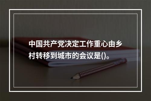 中国共产党决定工作重心由乡村转移到城市的会议是()。