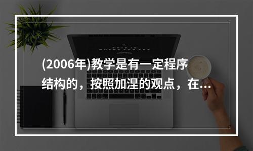 (2006年)教学是有一定程序结构的，按照加涅的观点，在教学