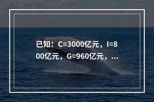 已知：C=3000亿元，I=800亿元，G=960亿元，X=