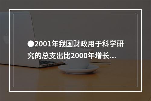 ●2001年我国财政用于科学研究的总支出比2000年增长了：