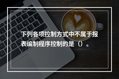 下列各项控制方式中不属于报表编制程序控制的是（）。