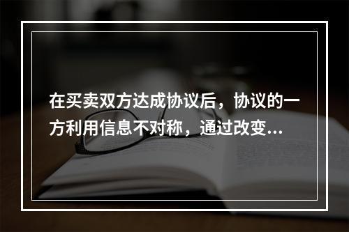 在买卖双方达成协议后，协议的一方利用信息不对称，通过改变自己