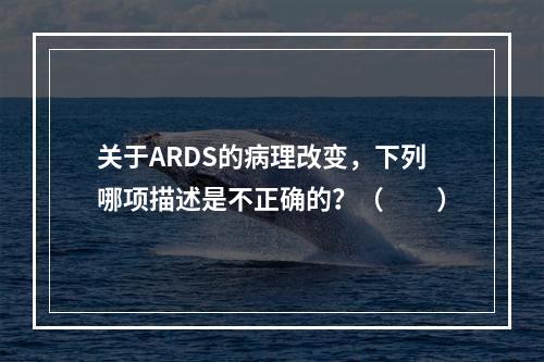 关于ARDS的病理改变，下列哪项描述是不正确的？（　　）