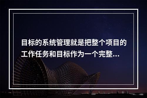 目标的系统管理就是把整个项目的工作任务和目标作为一个完整的系