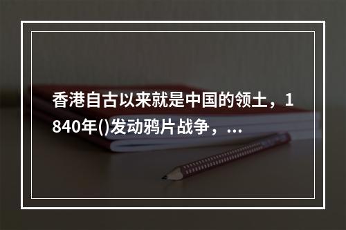 香港自古以来就是中国的领土，1840年()发动鸦片战争，强迫