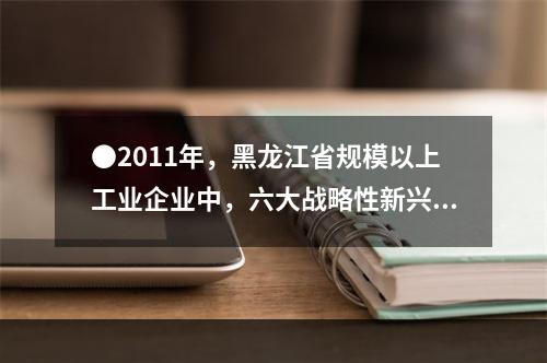 ●2011年，黑龙江省规模以上工业企业中，六大战略性新兴产业