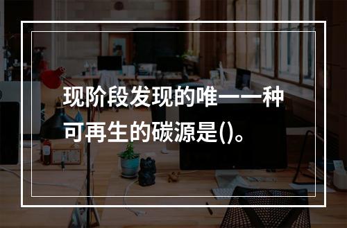 现阶段发现的唯一一种可再生的碳源是()。