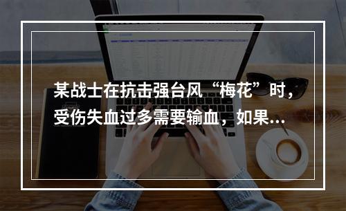 某战士在抗击强台风“梅花”时，受伤失血过多需要输血，如果该战