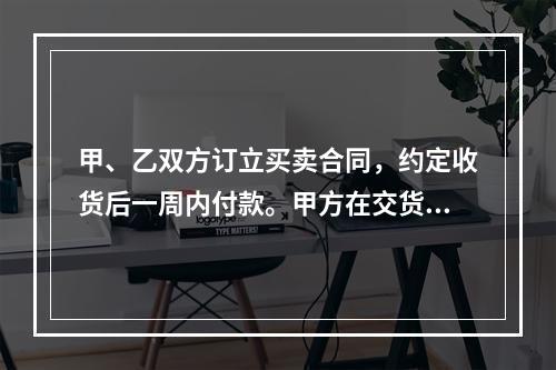 甲、乙双方订立买卖合同，约定收货后一周内付款。甲方在交货前发