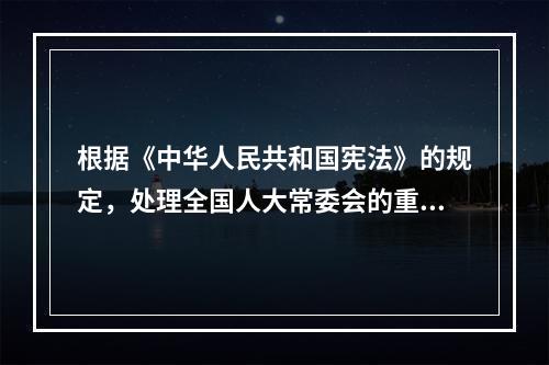 根据《中华人民共和国宪法》的规定，处理全国人大常委会的重要日