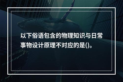 以下俗语包含的物理知识与日常事物设计原理不对应的是()。