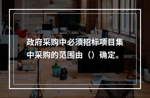 政府采购中必须招标项目集中采购的范围由（）确定。