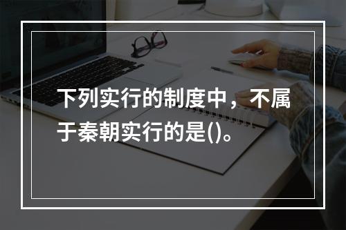 下列实行的制度中，不属于秦朝实行的是()。