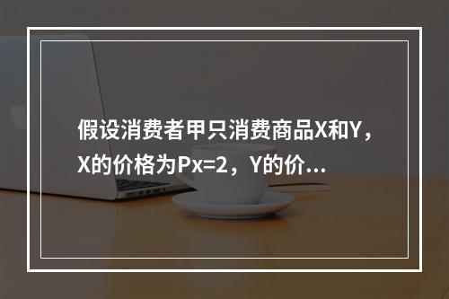 假设消费者甲只消费商品X和Y，X的价格为Px=2，Y的价格为