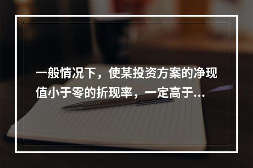 一般情况下，使某投资方案的净现值小于零的折现率，一定高于该投