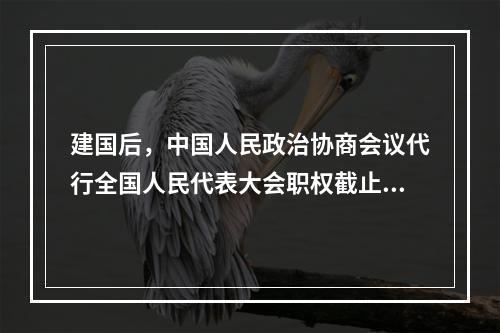 建国后，中国人民政治协商会议代行全国人民代表大会职权截止到(