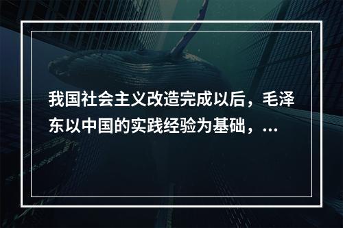 我国社会主义改造完成以后，毛泽东以中国的实践经验为基础，运用