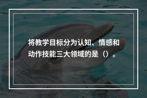 将教学目标分为认知、情感和动作技能三大领域的是（）。