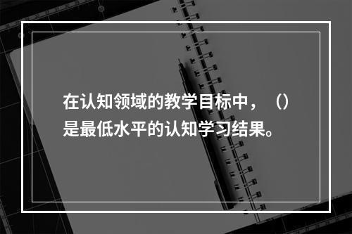 在认知领域的教学目标中，（）是最低水平的认知学习结果。