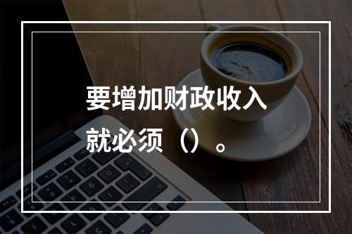 要增加财政收入就必须（）。