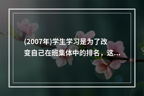 (2007年)学生学习是为了改变自己在班集体中的排名，这样的