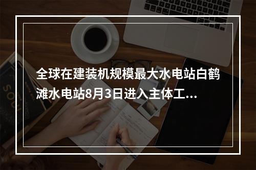 全球在建装机规模最大水电站白鹤滩水电站8月3日进入主体工程全