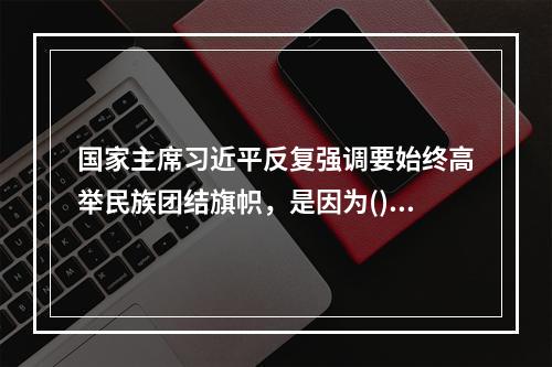 国家主席习近平反复强调要始终高举民族团结旗帜，是因为()。